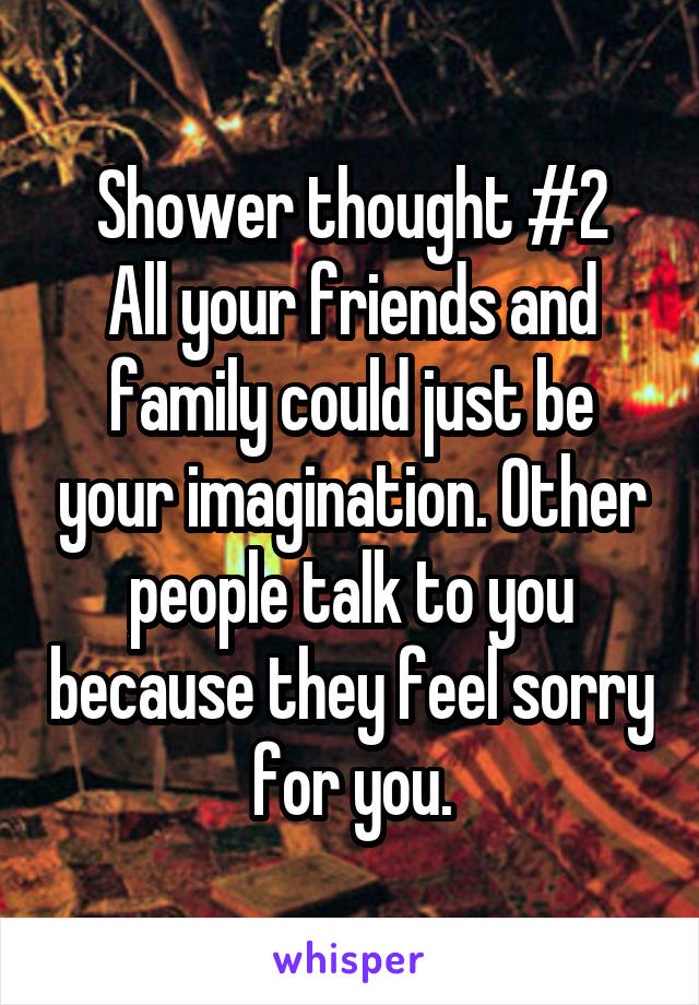 Shower thought #2
All your friends and family could just be your imagination. Other people talk to you because they feel sorry for you.