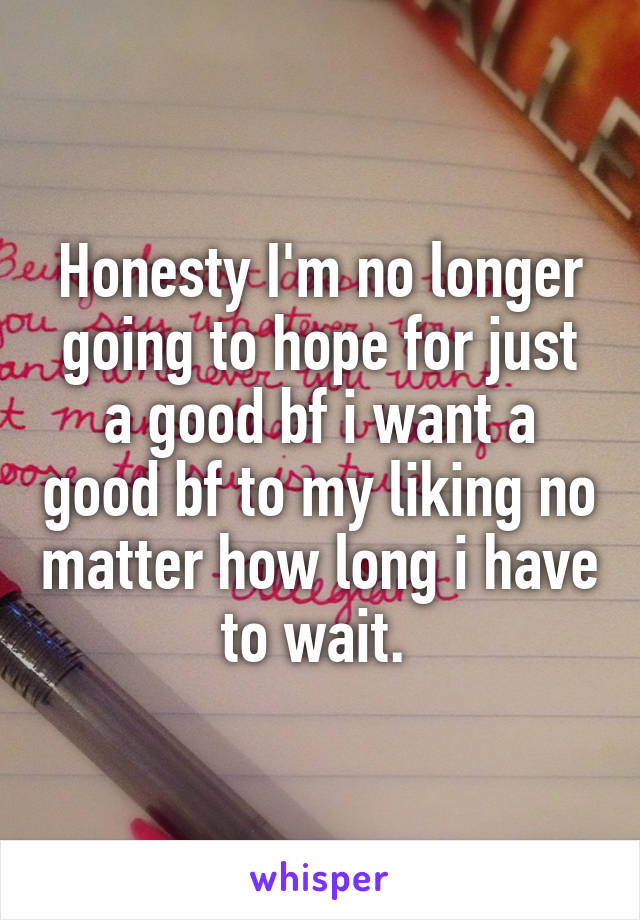 Honesty I'm no longer going to hope for just a good bf i want a good bf to my liking no matter how long i have to wait. 