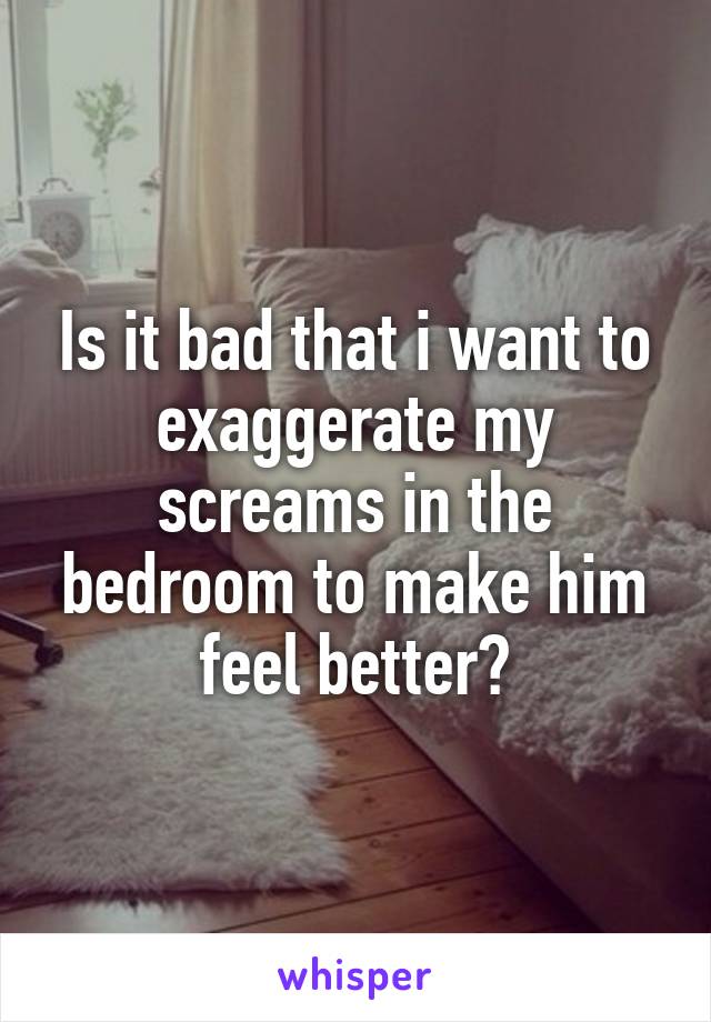 Is it bad that i want to exaggerate my screams in the bedroom to make him feel better?