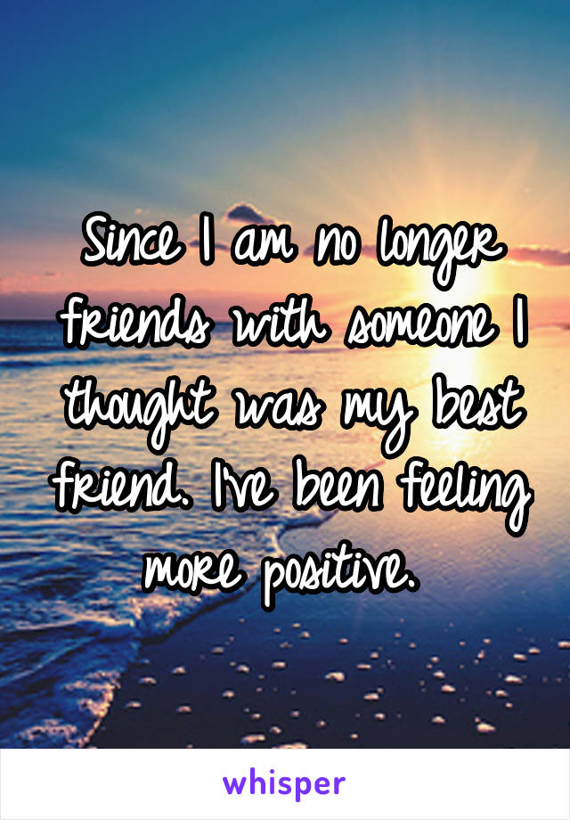 Since I am no longer friends with someone I thought was my best friend. I've been feeling more positive. 
