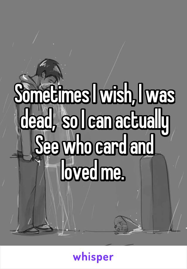 Sometimes I wish, I was dead,  so I can actually
See who card and loved me. 