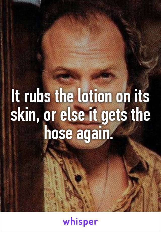 It rubs the lotion on its skin, or else it gets the hose again. 