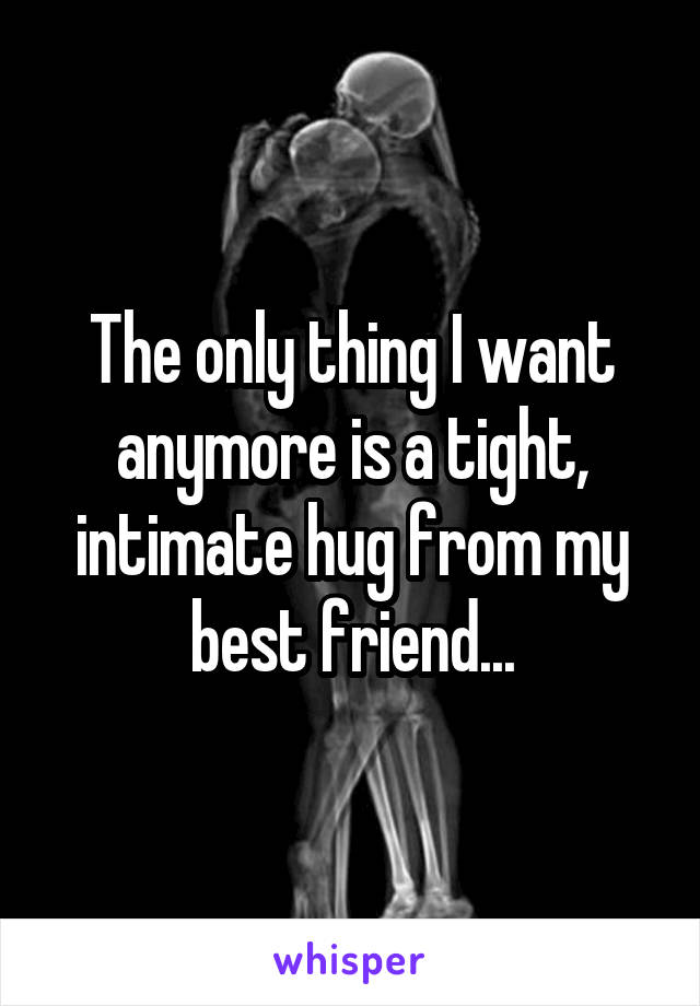 The only thing I want anymore is a tight, intimate hug from my best friend...