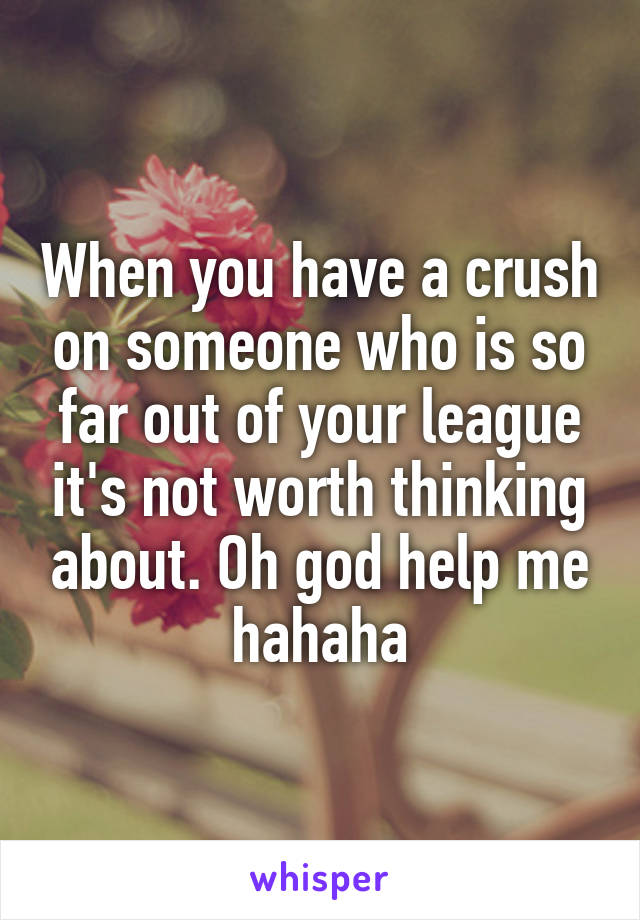 When you have a crush on someone who is so far out of your league it's not worth thinking about. Oh god help me hahaha