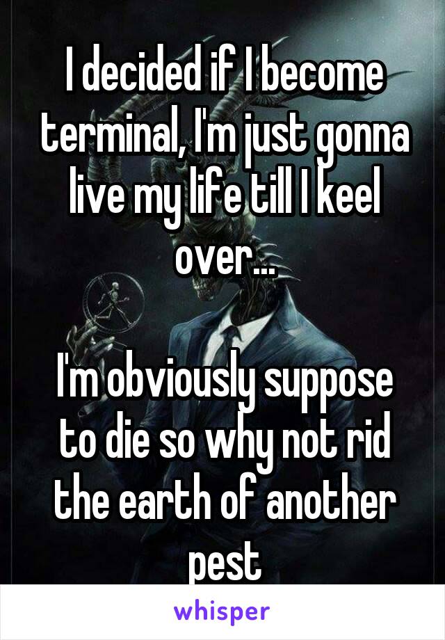 I decided if I become terminal, I'm just gonna live my life till I keel over...

I'm obviously suppose to die so why not rid the earth of another pest