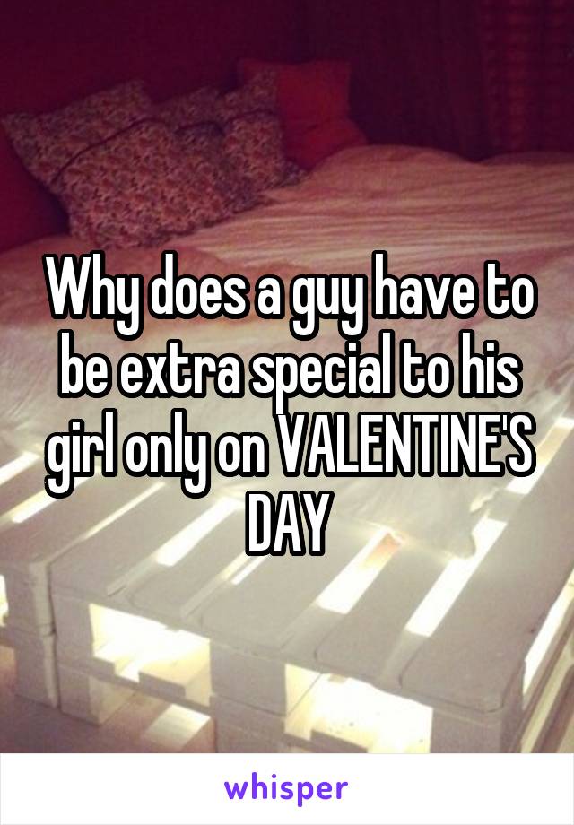 Why does a guy have to be extra special to his girl only on VALENTINE'S DAY