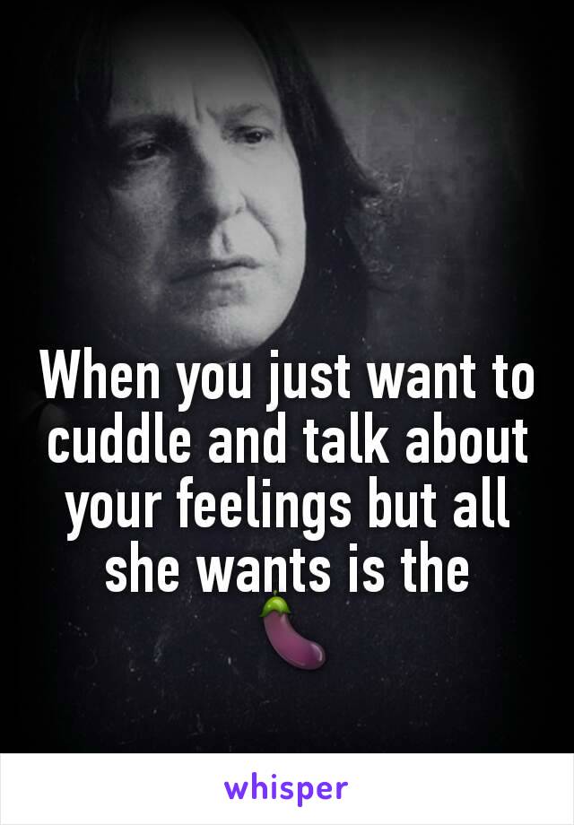 When you just want to cuddle and talk about your feelings but all she wants is the
 🍆
