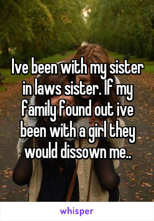 Ive been with my sister in laws sister. If my family found out ive been with a girl they would dissown me..