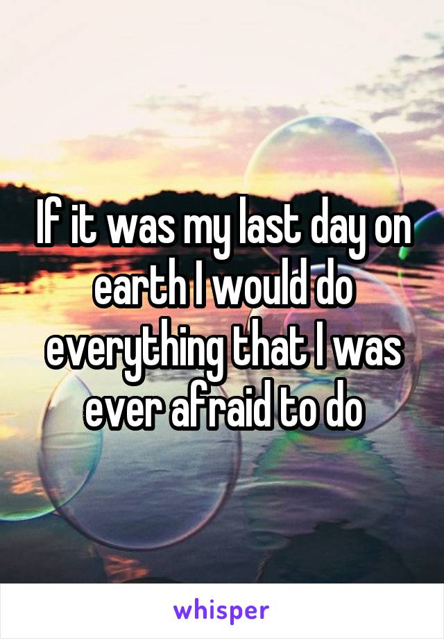 If it was my last day on earth I would do everything that I was ever afraid to do