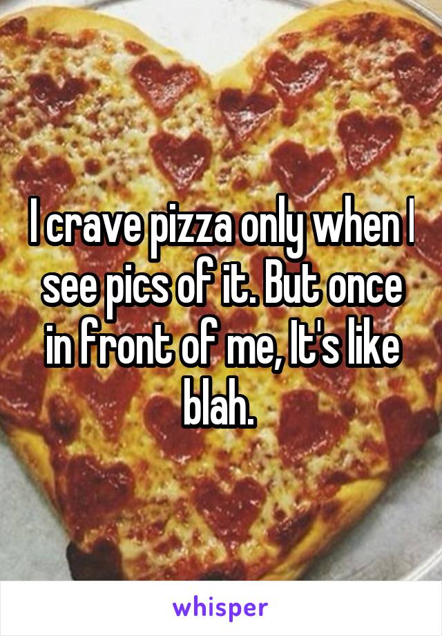 I crave pizza only when I see pics of it. But once in front of me, It's like blah. 