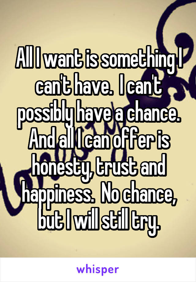 All I want is something I can't have.  I can't possibly have a chance. And all I can offer is honesty, trust and happiness.  No chance, but I will still try.