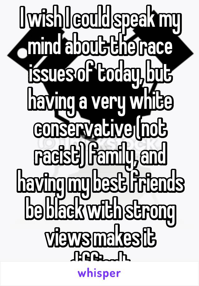 I wish I could speak my mind about the race issues of today, but having a very white conservative (not racist) family, and having my best friends be black with strong views makes it difficult