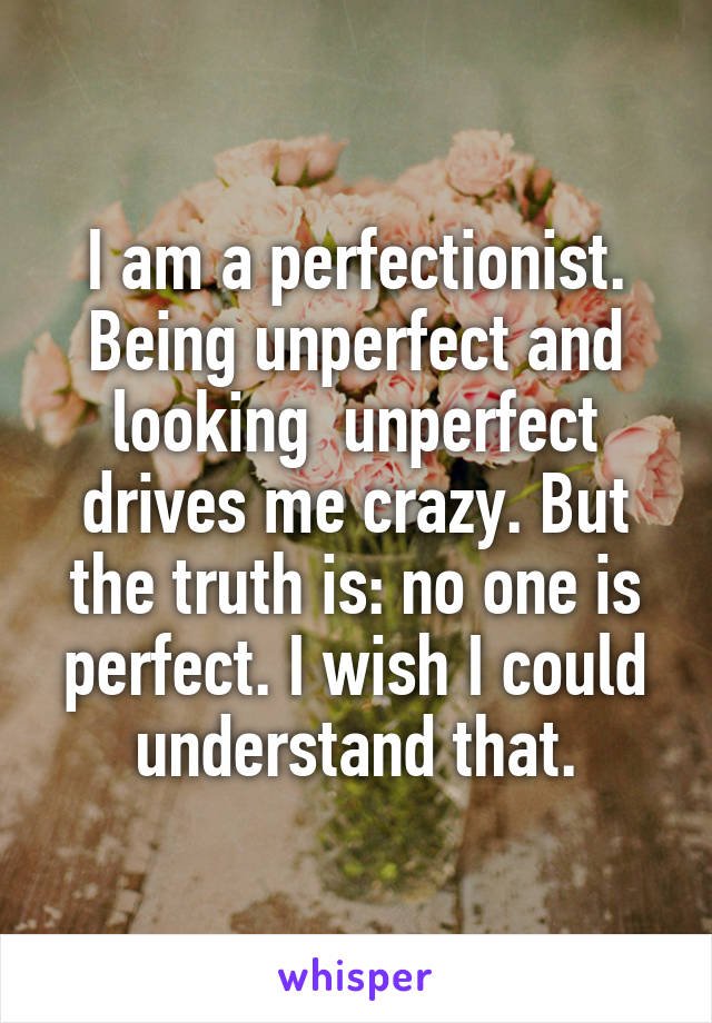I am a perfectionist. Being unperfect and looking  unperfect drives me crazy. But the truth is: no one is perfect. I wish I could understand that.
