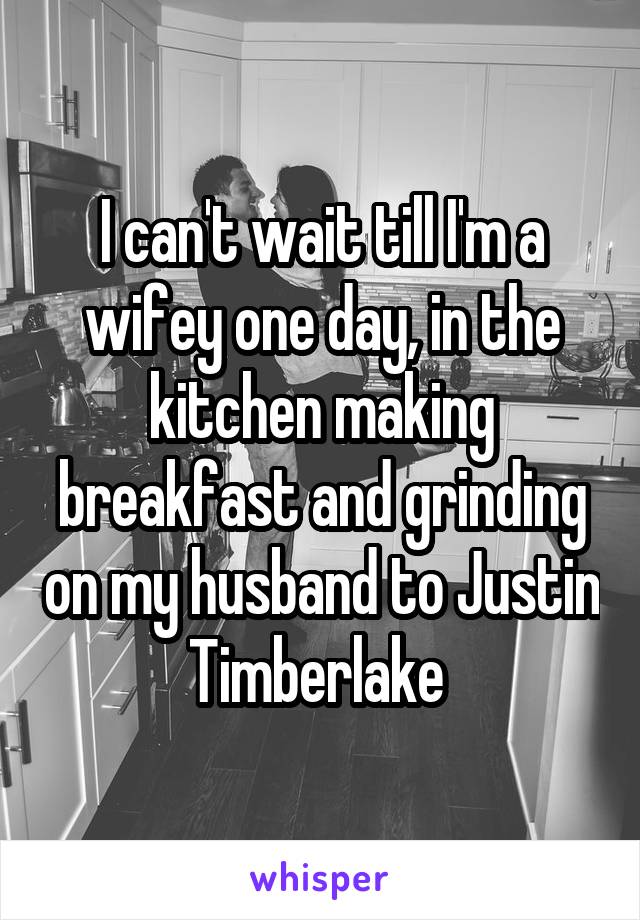 I can't wait till I'm a wifey one day, in the kitchen making breakfast and grinding on my husband to Justin Timberlake 