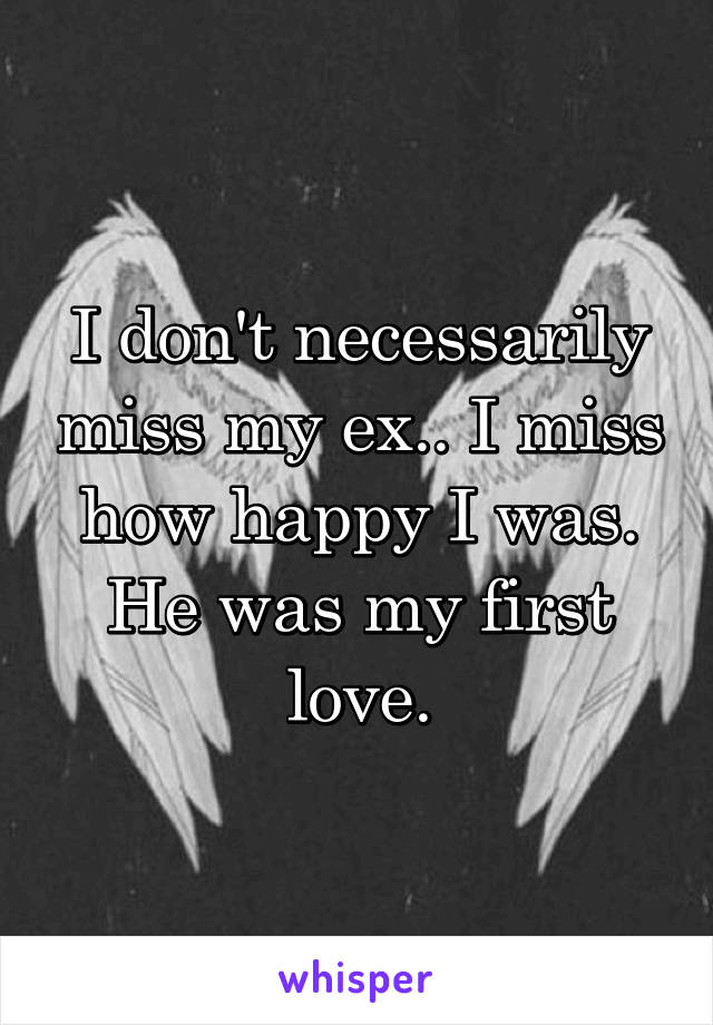 I don't necessarily miss my ex.. I miss how happy I was. He was my first love.