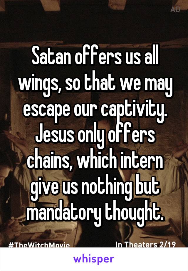 Satan offers us all wings, so that we may escape our captivity. Jesus only offers chains, which intern give us nothing but mandatory thought.