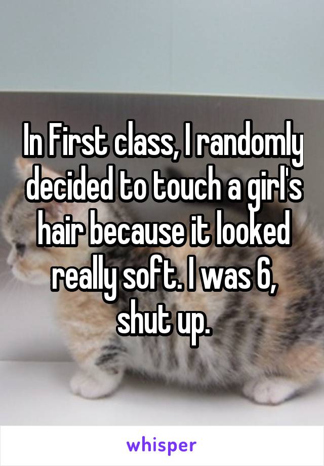 In First class, I randomly decided to touch a girl's hair because it looked really soft. I was 6, shut up.