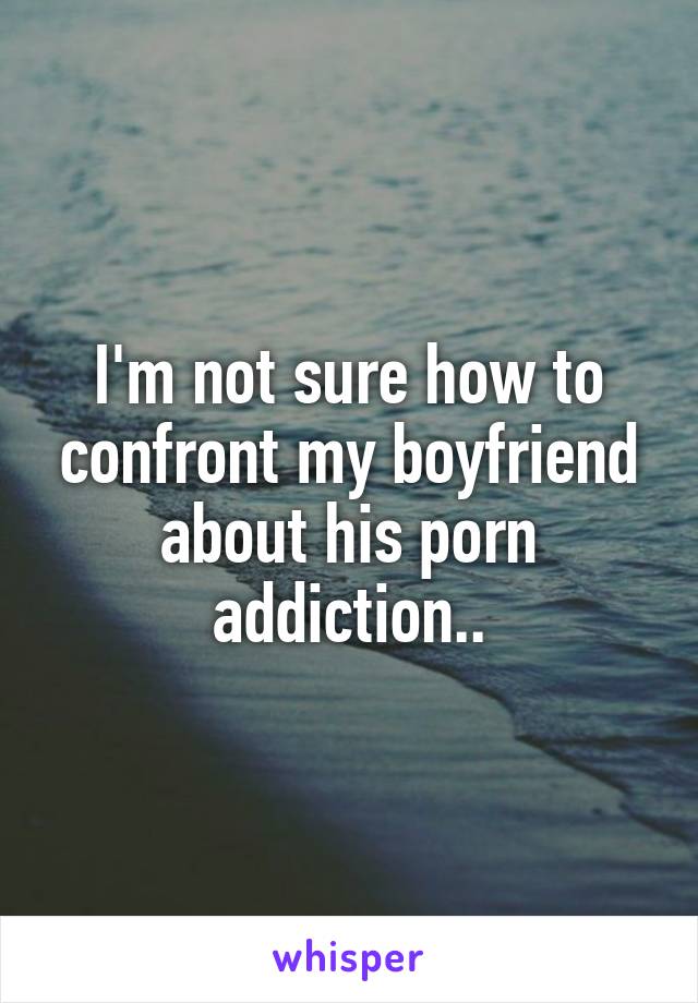 I'm not sure how to confront my boyfriend about his porn addiction..
