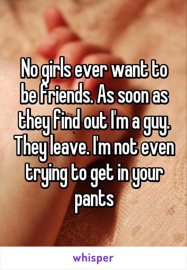 No girls ever want to be friends. As soon as they find out I'm a guy. They leave. I'm not even trying to get in your pants