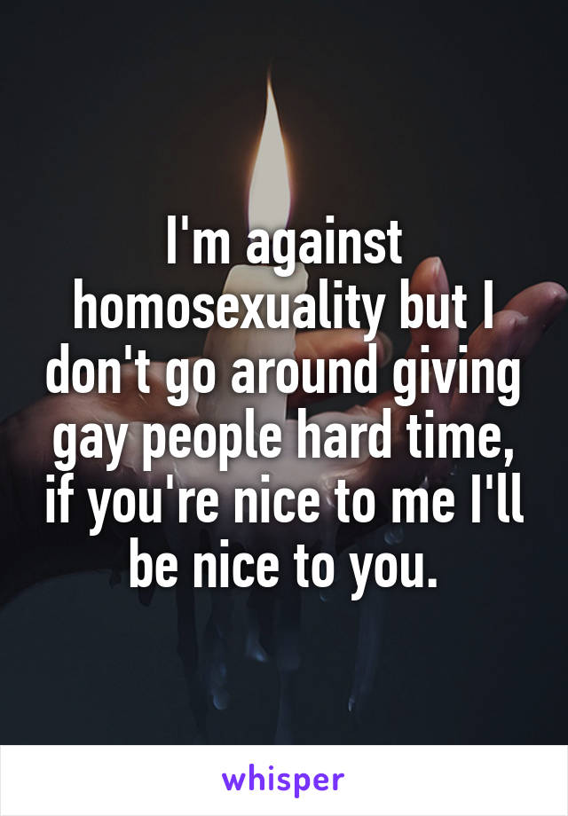 I'm against homosexuality but I don't go around giving gay people hard time, if you're nice to me I'll be nice to you.