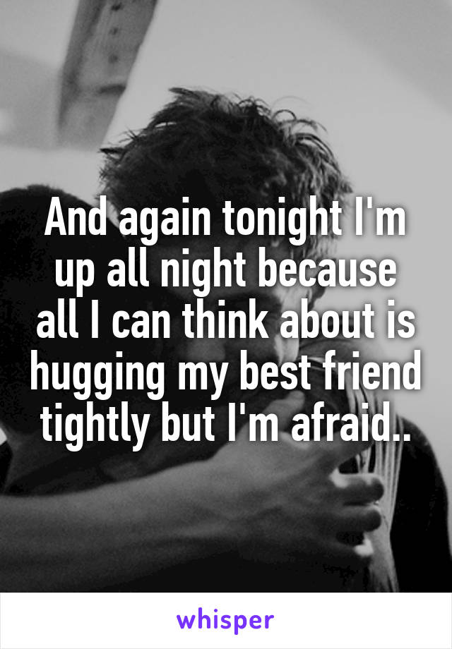 And again tonight I'm up all night because all I can think about is hugging my best friend tightly but I'm afraid..
