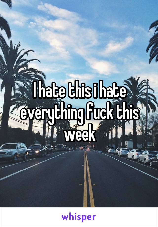 I hate this i hate everything fuck this week