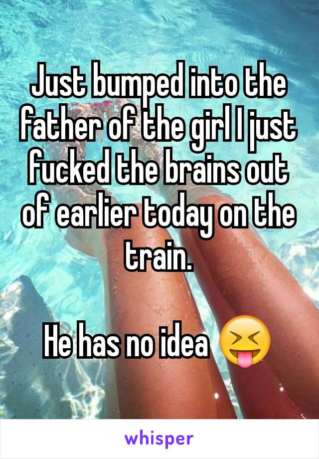 Just bumped into the father of the girl I just fucked the brains out of earlier today on the train.

He has no idea 😝