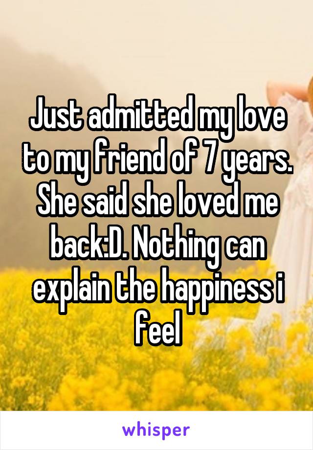 Just admitted my love to my friend of 7 years. She said she loved me back:D. Nothing can explain the happiness i feel
