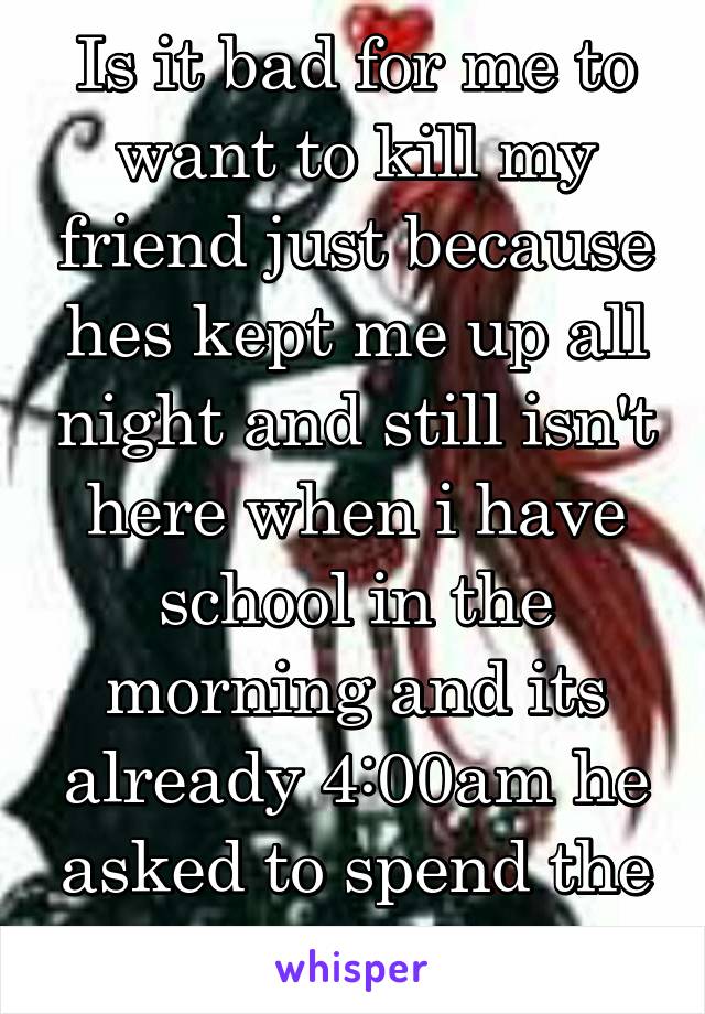 Is it bad for me to want to kill my friend just because hes kept me up all night and still isn't here when i have school in the morning and its already 4:00am he asked to spend the night at 10:00pm 
