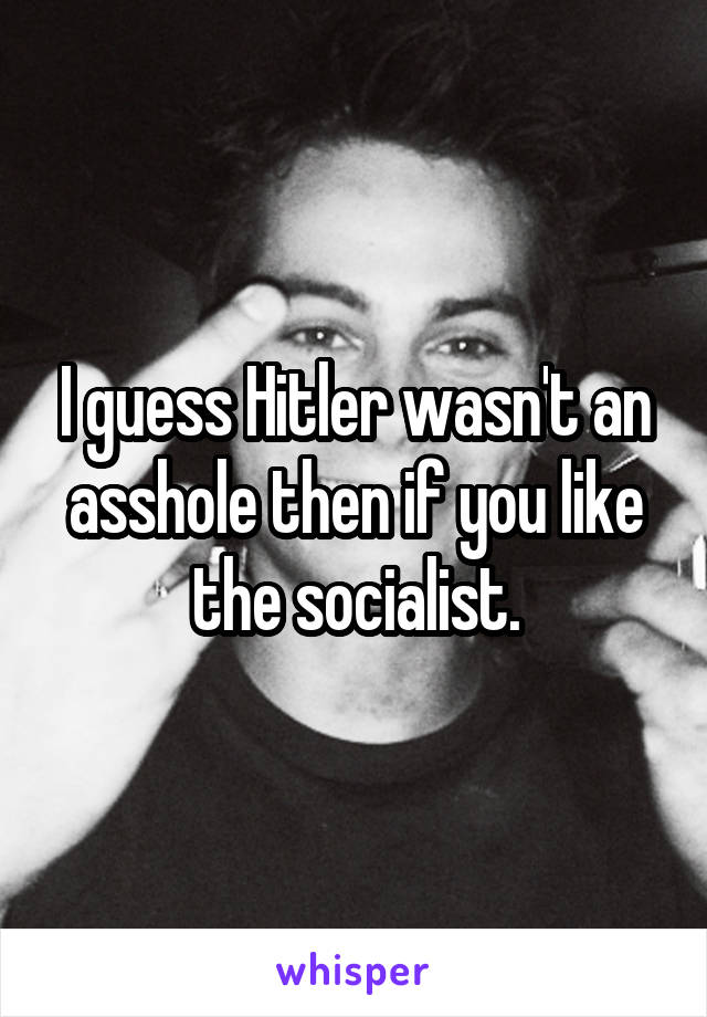 I guess Hitler wasn't an asshole then if you like the socialist.