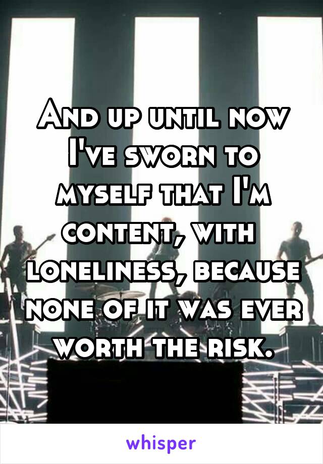 And up until now I've sworn to myself that I'm content, with  loneliness, because none of it was ever worth the risk.