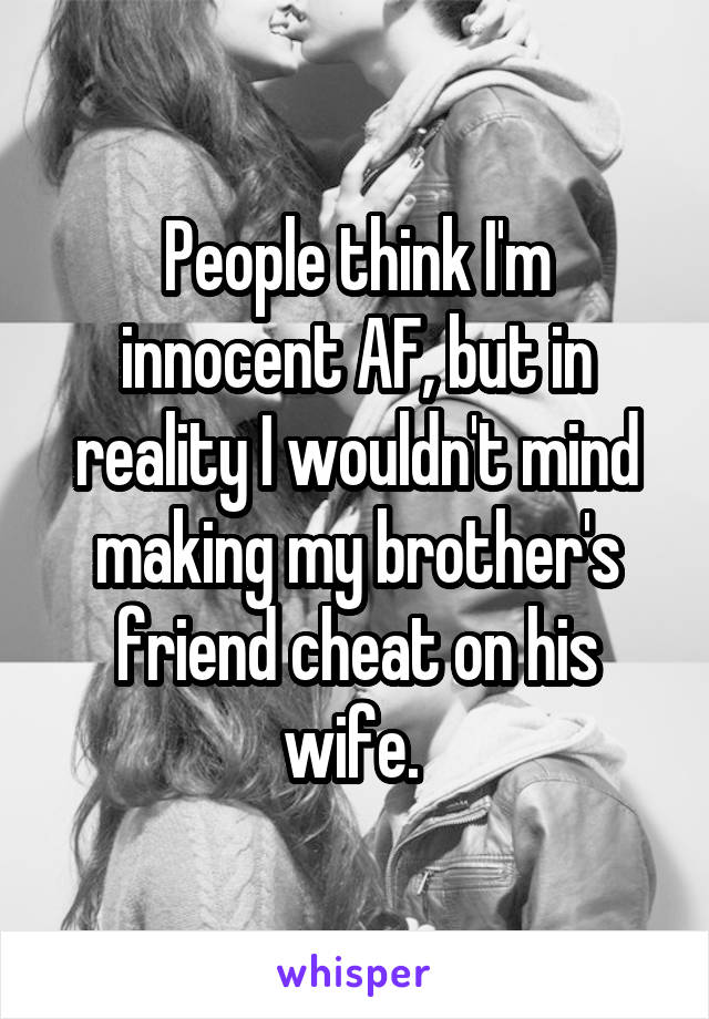 People think I'm innocent AF, but in reality I wouldn't mind making my brother's friend cheat on his wife. 