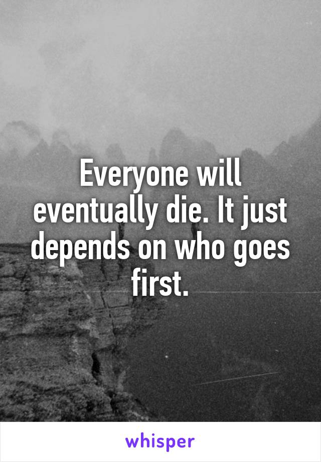 Everyone will eventually die. It just depends on who goes first.