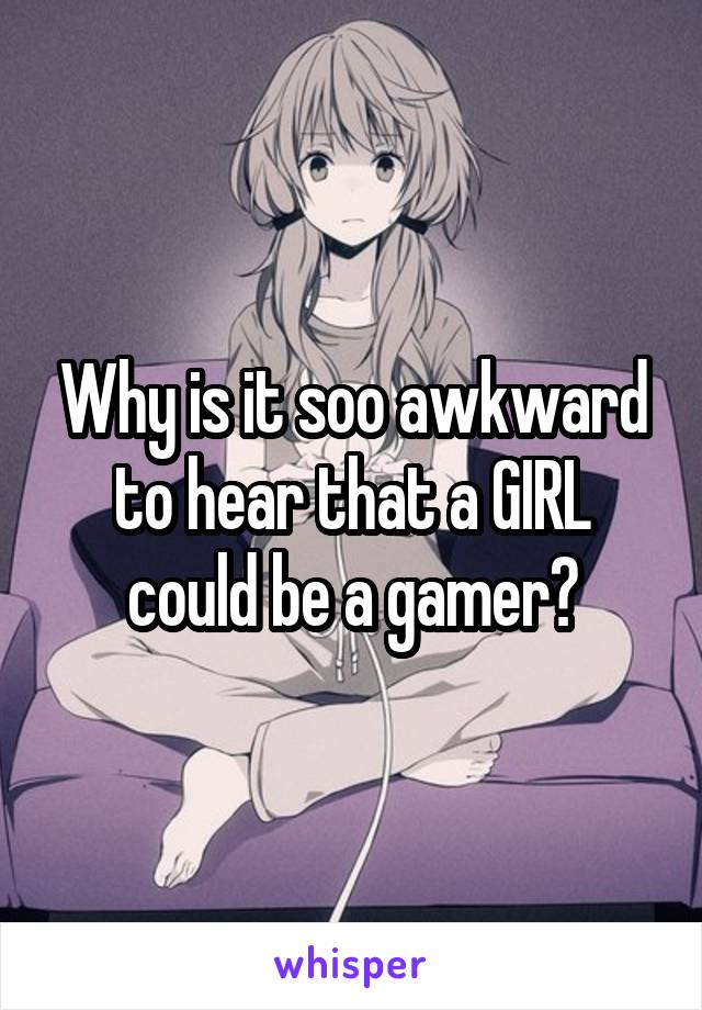 Why is it soo awkward to hear that a GIRL could be a gamer?