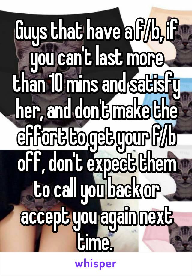 Guys that have a f/b, if you can't last more than 10 mins and satisfy her, and don't make the effort to get your f/b off, don't expect them to call you back or accept you again next time. 