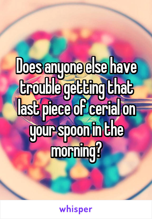 Does anyone else have trouble getting that last piece of cerial on your spoon in the morning?
