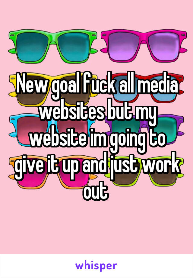 New goal fuck all media websites but my website im going to give it up and just work out 