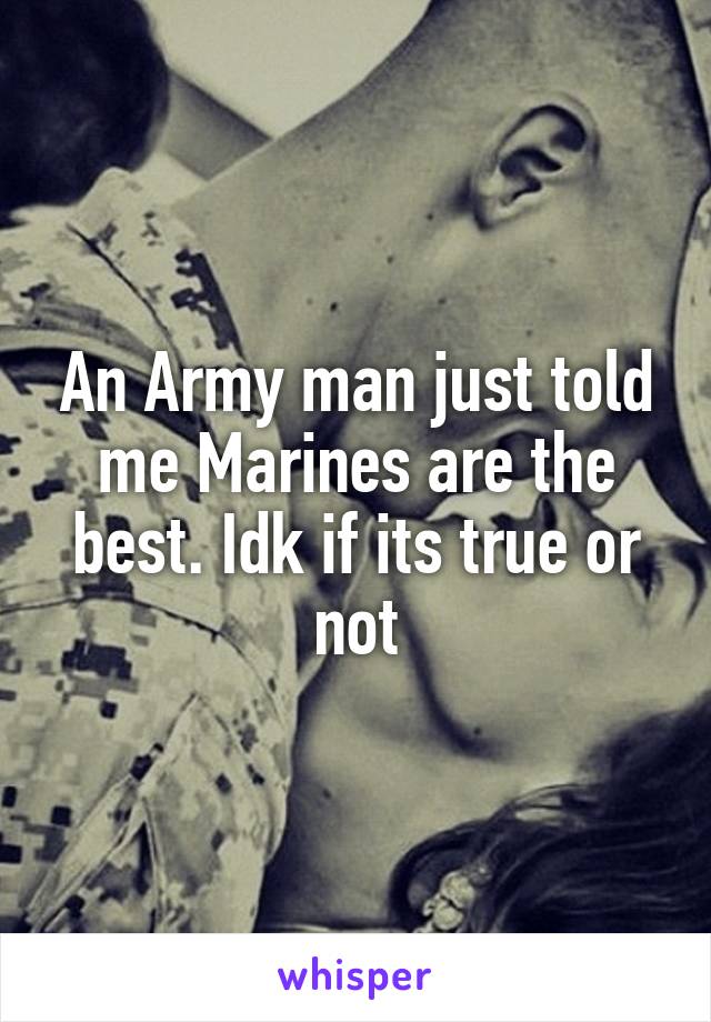 An Army man just told me Marines are the best. Idk if its true or not