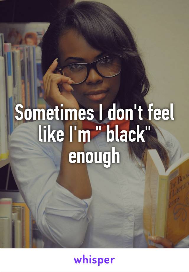 Sometimes I don't feel like I'm " black" enough