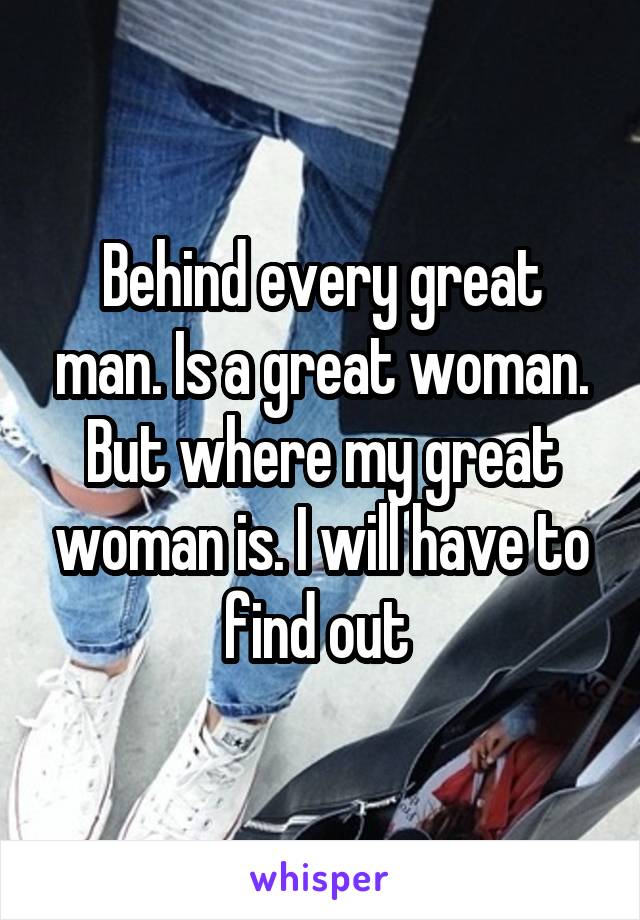 Behind every great man. Is a great woman. But where my great woman is. I will have to find out 