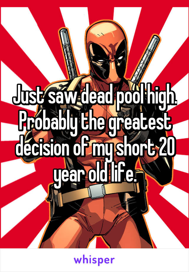 Just saw dead pool high. Probably the greatest decision of my short 20 year old life.