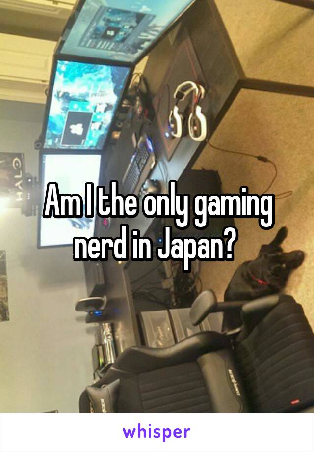 Am I the only gaming nerd in Japan? 