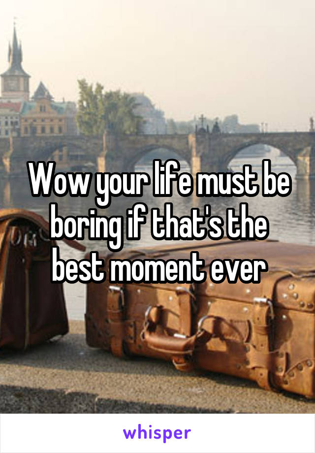 Wow your life must be boring if that's the best moment ever