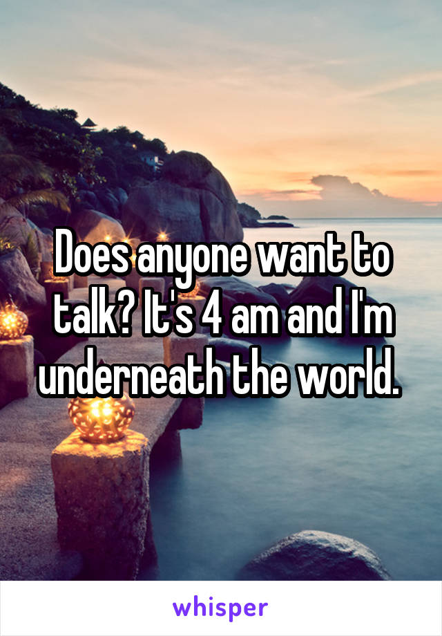 Does anyone want to talk? It's 4 am and I'm underneath the world. 