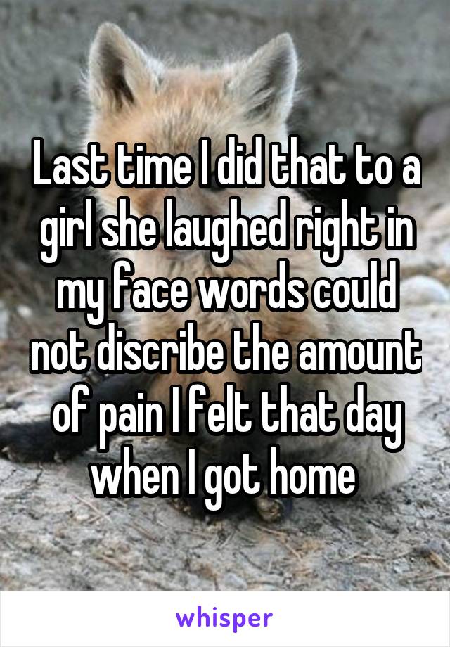 Last time I did that to a girl she laughed right in my face words could not discribe the amount of pain I felt that day when I got home 