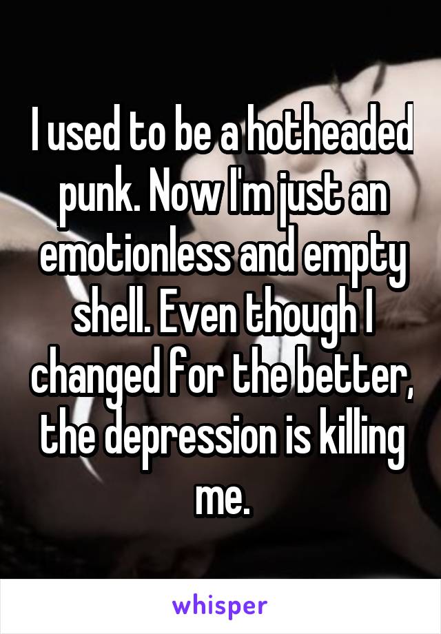 I used to be a hotheaded punk. Now I'm just an emotionless and empty shell. Even though I changed for the better, the depression is killing me.