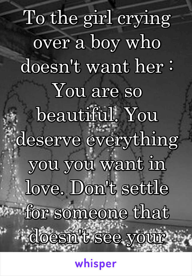 To the girl crying over a boy who doesn't want her :
You are so beautiful. You deserve everything you you want in love. Don't settle for someone that doesn't see your value.