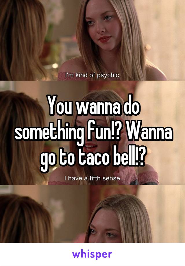You wanna do something fun!? Wanna go to taco bell!?