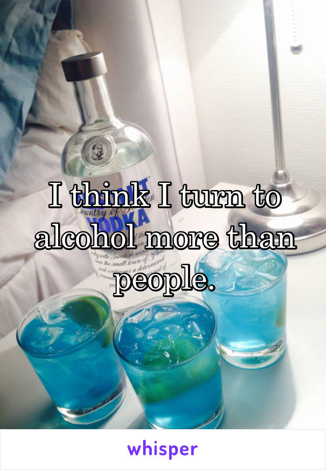 I think I turn to alcohol more than people.