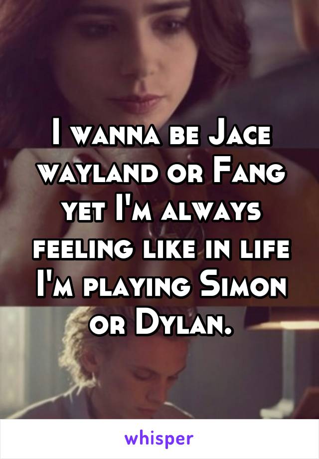 I wanna be Jace wayland or Fang yet I'm always feeling like in life I'm playing Simon or Dylan.